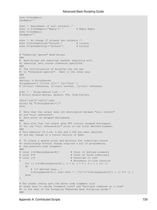 Advanced Bash-Scripting Guide
echo ${VarEmpty}
VarEmpty=''

echo '- Assignment if null contents -'
echo -n ${VarEmpty:='Empty'}' '            # Empty Empty
echo ${VarEmpty}
VarEmpty=''

echo '- No change if already has contents -'
echo ${VarSomething='Content'}          # Literal
echo ${VarSomething:='Content'}         # Literal


# "Subscript sparse" Bash-Arrays
###
# Bash-Arrays are subscript packed, beginning with
#+ subscript zero unless otherwise specified.
###
# The initialization of ArrayVar was one way
#+ to "otherwise specify". Here is the other way:
###
echo
declare -a ArraySparse
ArraySparse=( [1]=one [2]='' [4]='four' )
# [0]=null reference, [2]=null content, [3]=null reference

echo '- - Array-Sparse List - -'
# Within double-quotes, default IFS, Glob-Pattern

IFS=$'x20'$'x09'$'x0A'
printf %q "${ArraySparse[*]}"
echo

# Note that the output does not distinguish between "null content"
#+ and "null reference".
# Both print as escaped whitespace.
###
# Note also that the output does NOT contain escaped whitespace
#+ for the "null reference(s)" prior to the first defined element.
###
# This behavior of 2.04, 2.05a and 2.05b has been reported
#+ and may change in a future version of Bash.

# To output a sparse array and maintain the [subscript]=value
#+ relationship without change requires a bit of programming.
# One possible code fragment:
###
# local l=${#ArraySparse[@]}        # Count of defined elements
# local f=0                         # Count of found subscripts
# local i=0                         # Subscript to test
(                                   # Anonymous in-line function
    for (( l=${#ArraySparse[@]}, f = 0, i = 0 ; f < l ; i++ ))
    do
        # 'if defined then...'
        ${ArraySparse[$i]+ eval echo ' ['$i']='${ArraySparse[$i]} ; (( f++ )) }
    done
)

# The reader coming upon the above code fragment cold
#+ might want to review "command lists" and "multiple commands on a line"
#+ in the text of the foregoing "Advanced Bash Scripting Guide."
###


Appendix A. Contributed Scripts                                                    739
 