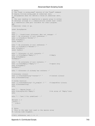 Advanced Bash-Scripting Guide
# Note:
# The "read -a array_name" version of the "read" command
#+ begins filling array_name at subscript zero.
# ArraySparse does not define a value at subscript zero.
###
# The user needing to read/write a sparse array to either
#+ external storage or a communications socket must invent
#+ a read/write code pair suitable for their purpose.
###
# Exercise: clean it up.

unset ArraySparse

echo
echo '- - Conditional alternate (But not change)- -'
echo '- No alternate if null reference -'
echo -n ${VarNull+'NotSet'}' '
echo ${VarNull}
unset VarNull

echo '- No alternate if null reference -'
echo -n ${VarNull:+'NotSet'}' '
echo ${VarNull}
unset VarNull

echo '- Alternate if null contents -'
echo -n ${VarEmpty+'Empty'}' '                 # Empty
echo ${VarEmpty}
VarEmpty=''

echo '- No alternate if null contents -'
echo -n ${VarEmpty:+'Empty'}' '                # Space only
echo ${VarEmpty}
VarEmpty=''

echo '- Alternate if already has contents -'

# Alternate literal
echo -n ${VarSomething+'Content'}' '           # Content Literal
echo ${VarSomething}

# Invoke function
echo -n ${VarSomething:+ $(_simple) }' '       # SimpleFunc Literal
echo ${VarSomething}
echo

echo '- - Sparse Array - -'
echo ${ArrayVar[@]+'Empty'}                    # An array of 'Empty'(ies)
echo

echo '- - Test 2 for undefined - -'

declare -i t
_incT() {
    t=$t+1
}

# Note:
# This is the same test used in the sparse array
#+ listing code fragment.

# Null reference, set: t == -1


Appendix A. Contributed Scripts                                             740
 