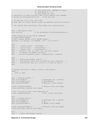 Advanced Bash-Scripting Guide
                             #+ (the FIRST WITH CONTENTS is being
                             #+ considered as if it
                             #+ were subscript zero).
#   Executed as if Bash considers ONLY array elements with CONTENT
#   printf %q "${ArrayVar[@]:0:3}"    # Try this one

# In versions 2.04, 2.05a and 2.05b,
#+ Bash does not handle sparse arrays as expected using this notation.
#
# The current Bash maintainer, Chet Ramey, has corrected this.


echo '- Non-sparse array -'
echo ${@:2:2}               # Two parameters following parameter[1]

# New victims for string vector examples:
stringZ=abcABC123ABCabc
arrayZ=( abcabc ABCABC 123123 ABCABC abcabc )
sparseZ=( [1]='abcabc' [3]='ABCABC' [4]='' [5]='123123' )

echo
echo   '   -   - Victim string - -'$stringZ'- - '
echo   '   -   - Victim array - -'${arrayZ[@]}'- - '
echo   '   -   - Sparse array - -'${sparseZ[@]}'- - '
echo   '   -   [0]==null ref, [2]==null ref, [4]==null content - '
echo   '   -   [1]=abcabc [3]=ABCABC [5]=123123 - '
echo   '   -   non-null-reference count: '${#sparseZ[@]}' elements'

echo
echo '- - Prefix sub-element removal - -'
echo '- - Glob-Pattern match must include the first character. - -'
echo '- - Glob-Pattern may be a literal or a function result. - -'
echo


# Function returning a simple, Literal, Glob-Pattern
_abc() {
    echo -n 'abc'
}

echo   '- Shortest prefix -'
echo   ${stringZ#123}                     # Unchanged (not a prefix).
echo   ${stringZ#$(_abc)}                 # ABC123ABCabc
echo   ${arrayZ[@]#abc}                   # Applied to each element.

# echo ${sparseZ[@]#abc}            # Version-2.05b core dumps.
# Has since been fixed by Chet Ramey.

# The -it would be nice- First-Subscript-Of
# echo ${#sparseZ[@]#*}             # This is NOT valid Bash.

echo
echo   '- Longest prefix -'
echo   ${stringZ##1*3}                    # Unchanged (not a prefix)
echo   ${stringZ##a*C}                    # abc
echo   ${arrayZ[@]##a*c}                  # ABCABC 123123 ABCABC

# echo ${sparseZ[@]##a*c}           # Version-2.05b core dumps.
# Has since been fixed by Chet Ramey.

echo
echo '- - Suffix sub-element removal - -'


Appendix A. Contributed Scripts                                          742
 