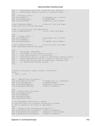 Advanced Bash-Scripting Guide
echo   '- - Glob-Pattern match must include the last character. - -'
echo   '- - Glob-Pattern may be a literal or a function result. - -'
echo
echo   '- Shortest suffix -'
echo   ${stringZ%1*3}                     # Unchanged (not a suffix).
echo   ${stringZ%$(_abc)}                 # abcABC123ABC
echo   ${arrayZ[@]%abc}                   # Applied to each element.

# echo ${sparseZ[@]%abc}            # Version-2.05b core dumps.
# Has since been fixed by Chet Ramey.

# The -it would be nice- Last-Subscript-Of
# echo ${#sparseZ[@]%*}             # This is NOT valid Bash.

echo
echo   '- Longest suffix -'
echo   ${stringZ%%1*3}                    # Unchanged (not a suffix)
echo   ${stringZ%%b*c}                    # a
echo   ${arrayZ[@]%%b*c}                  # a ABCABC 123123 ABCABC a

# echo ${sparseZ[@]%%b*c}           # Version-2.05b core dumps.
# Has since been fixed by Chet Ramey.

echo
echo   '-   -   Sub-element replacement - -'
echo   '-   -   Sub-element at any location in string. - -'
echo   '-   -   First specification is a Glob-Pattern - -'
echo   '-   -   Glob-Pattern may be a literal or Glob-Pattern function result. - -'
echo   '-   -   Second specification may be a literal or function result. - -'
echo   '-   -   Second specification may be unspecified. Pronounce that'
echo   '        as: Replace-With-Nothing (Delete) - -'
echo



# Function returning a simple, Literal, Glob-Pattern
_123() {
    echo -n '123'
}

echo   '- Replace first occurrence -'
echo   ${stringZ/$(_123)/999}         # Changed (123 is a component).
echo   ${stringZ/ABC/xyz}             # xyzABC123ABCabc
echo   ${arrayZ[@]/ABC/xyz}           # Applied to each element.
echo   ${sparseZ[@]/ABC/xyz}          # Works as expected.

echo
echo   '- Delete first occurrence -'
echo   ${stringZ/$(_123)/}
echo   ${stringZ/ABC/}
echo   ${arrayZ[@]/ABC/}
echo   ${sparseZ[@]/ABC/}

# The replacement need not be a literal,
#+ since the result of a function invocation is allowed.
# This is general to all forms of replacement.
echo
echo '- Replace first occurrence with Result-Of -'
echo ${stringZ/$(_123)/$(_simple)} # Works as expected.
echo ${arrayZ[@]/ca/$(_simple)}     # Applied to each element.
echo ${sparseZ[@]/ca/$(_simple)}    # Works as expected.



Appendix A. Contributed Scripts                                                       743
 