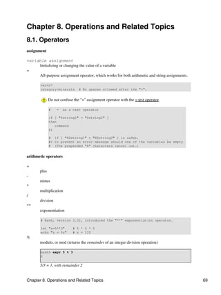 Chapter 8. Operations and Related Topics
8.1. Operators
assignment

variable assignment
     Initializing or changing the value of a variable
=
     All-purpose assignment operator, which works for both arithmetic and string assignments.

        var=27
        category=minerals       # No spaces allowed after the "=".


              Do not confuse the "=" assignment operator with the = test operator.

              #    =   as a test operator

              if [ "$string1" = "$string2" ]
              then
                 command
              fi

              # if [ "X$string1" = "X$string2" ] is safer,
              #+ to prevent an error message should one of the variables be empty.
              # (The prepended "X" characters cancel out.)


arithmetic operators

+
       plus
-
       minus
*
       multiplication
/
       division
**
       exponentiation

        # Bash, version 2.02, introduced the "**" exponentiation operator.

        let "z=5**3"         # 5 * 5 * 5
        echo "z = $z"        # z = 125
%
       modulo, or mod (returns the remainder of an integer division operation)

        bash$ expr 5 % 3
        2

       5/3 = 1, with remainder 2


Chapter 8. Operations and Related Topics                                                        69
 