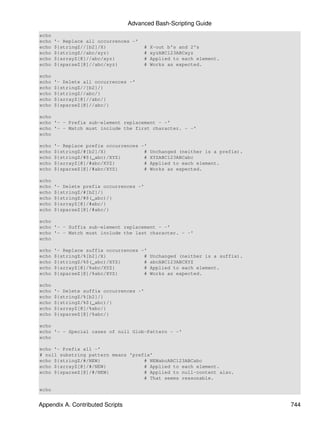 Advanced Bash-Scripting Guide
echo
echo   '- Replace all occurrences -'
echo   ${stringZ//[b2]/X}              #   X-out b's and 2's
echo   ${stringZ//abc/xyz}             #   xyzABC123ABCxyz
echo   ${arrayZ[@]//abc/xyz}           #   Applied to each element.
echo   ${sparseZ[@]//abc/xyz}          #   Works as expected.

echo
echo   '- Delete all occurrences -'
echo   ${stringZ//[b2]/}
echo   ${stringZ//abc/}
echo   ${arrayZ[@]//abc/}
echo   ${sparseZ[@]//abc/}

echo
echo '- - Prefix sub-element replacement - -'
echo '- - Match must include the first character. - -'
echo

echo   '- Replace prefix occurrences -'
echo   ${stringZ/#[b2]/X}             # Unchanged (neither is a prefix).
echo   ${stringZ/#$(_abc)/XYZ}        # XYZABC123ABCabc
echo   ${arrayZ[@]/#abc/XYZ}          # Applied to each element.
echo   ${sparseZ[@]/#abc/XYZ}         # Works as expected.

echo
echo   '- Delete prefix occurrences -'
echo   ${stringZ/#[b2]/}
echo   ${stringZ/#$(_abc)/}
echo   ${arrayZ[@]/#abc/}
echo   ${sparseZ[@]/#abc/}

echo
echo '- - Suffix sub-element replacement - -'
echo '- - Match must include the last character. - -'
echo

echo   '- Replace suffix occurrences -'
echo   ${stringZ/%[b2]/X}             # Unchanged (neither is a suffix).
echo   ${stringZ/%$(_abc)/XYZ}        # abcABC123ABCXYZ
echo   ${arrayZ[@]/%abc/XYZ}          # Applied to each element.
echo   ${sparseZ[@]/%abc/XYZ}         # Works as expected.

echo
echo   '- Delete suffix occurrences -'
echo   ${stringZ/%[b2]/}
echo   ${stringZ/%$(_abc)/}
echo   ${arrayZ[@]/%abc/}
echo   ${sparseZ[@]/%abc/}

echo
echo '- - Special cases of null Glob-Pattern - -'
echo

echo '- Prefix all -'
# null substring pattern means 'prefix'
echo ${stringZ/#/NEW}               # NEWabcABC123ABCabc
echo ${arrayZ[@]/#/NEW}             # Applied to each element.
echo ${sparseZ[@]/#/NEW}            # Applied to null-content also.
                                    # That seems reasonable.

echo


Appendix A. Contributed Scripts                                            744
 