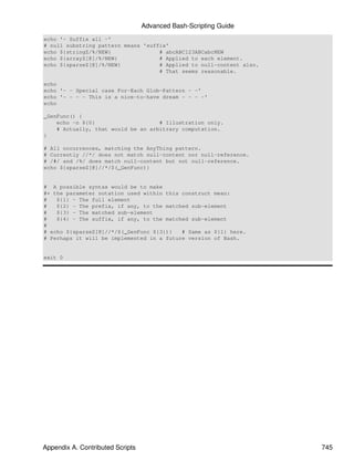 Advanced Bash-Scripting Guide
echo '- Suffix all -'
# null substring pattern means 'suffix'
echo ${stringZ/%/NEW}               # abcABC123ABCabcNEW
echo ${arrayZ[@]/%/NEW}             # Applied to each element.
echo ${sparseZ[@]/%/NEW}            # Applied to null-content also.
                                    # That seems reasonable.

echo
echo '- - Special case For-Each Glob-Pattern - -'
echo '- - - - This is a nice-to-have dream - - - -'
echo

_GenFunc() {
    echo -n ${0}                    # Illustration only.
    # Actually, that would be an arbitrary computation.
}

# All occurrences, matching the AnyThing pattern.
# Currently //*/ does not match null-content nor null-reference.
# /#/ and /%/ does match null-content but not null-reference.
echo ${sparseZ[@]//*/$(_GenFunc)}


# A possible syntax would be to make
#+ the parameter notation used within this construct mean:
#   ${1} - The full element
#   ${2} - The prefix, if any, to the matched sub-element
#   ${3} - The matched sub-element
#   ${4} - The suffix, if any, to the matched sub-element
#
# echo ${sparseZ[@]//*/$(_GenFunc ${3})}   # Same as ${1} here.
# Perhaps it will be implemented in a future version of Bash.


exit 0




Appendix A. Contributed Scripts                                       745
 