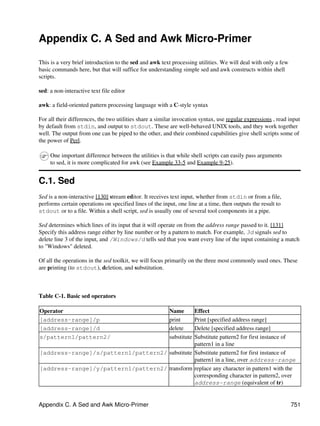 Appendix C. A Sed and Awk Micro-Primer

This is a very brief introduction to the sed and awk text processing utilities. We will deal with only a few
basic commands here, but that will suffice for understanding simple sed and awk constructs within shell
scripts.

sed: a non-interactive text file editor

awk: a field-oriented pattern processing language with a C-style syntax

For all their differences, the two utilities share a similar invocation syntax, use regular expressions , read input
by default from stdin, and output to stdout. These are well-behaved UNIX tools, and they work together
well. The output from one can be piped to the other, and their combined capabilities give shell scripts some of
the power of Perl.

     One important difference between the utilities is that while shell scripts can easily pass arguments
     to sed, it is more complicated for awk (see Example 33-5 and Example 9-25).


C.1. Sed
Sed is a non-interactive [130] stream editor. It receives text input, whether from stdin or from a file,
performs certain operations on specified lines of the input, one line at a time, then outputs the result to
stdout or to a file. Within a shell script, sed is usually one of several tool components in a pipe.

Sed determines which lines of its input that it will operate on from the address range passed to it. [131]
Specify this address range either by line number or by a pattern to match. For example, 3d signals sed to
delete line 3 of the input, and /Windows/d tells sed that you want every line of the input containing a match
to "Windows" deleted.

Of all the operations in the sed toolkit, we will focus primarily on the three most commonly used ones. These
are printing (to stdout), deletion, and substitution.



Table C-1. Basic sed operators

Operator                                        Effect    Name
[address-range]/p                                         print
                                                Print [specified address range]
[address-range]/d                                         delete
                                                Delete [specified address range]
s/pattern1/pattern2/                                      substitute
                                                Substitute pattern2 for first instance of
                                                pattern1 in a line
[address-range]/s/pattern1/pattern2/ substitute Substitute pattern2 for first instance of
                                                pattern1 in a line, over address-range
[address-range]/y/pattern1/pattern2/ transform replace any character in pattern1 with the
                                                corresponding character in pattern2, over
                                                address-range (equivalent of tr)


Appendix C. A Sed and Awk Micro-Primer                                                                         751
 