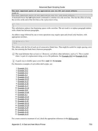 Advanced Bash-Scripting Guide
The most important parts of any application are its GUI and sound effects
results in
The most important parts of any application are its                and sound effects
A backslash forces the sed replacement command to continue on to the next line. This has the effect of using
the newline at the end of the first line as the replacement string.

s/^    */
/g
This substitution replaces line-beginning spaces with a newline. The net result is to replace paragraph indents
with a blank line between paragraphs.

An address range followed by one or more operations may require open and closed curly brackets, with
appropriate newlines.

/[0-9A-Za-z]/,/^$/{
/^$/d
}
This deletes only the first of each set of consecutive blank lines. That might be useful for single-spacing a text
file, but retaining the blank line(s) between paragraphs.

      The usual delimiter that sed uses is /. However, sed allows other delimiters, such as %. This is useful
      when / is part of a replacement string, as in a file pathname. See Example 10-9 and Example 15-32.

      A quick way to double-space a text file is sed G filename.
For illustrative examples of sed within shell scripts, see:

       1. Example 33-1
       2. Example 33-2
       3. Example 15-3
       4. Example A-2
       5. Example 15-17
       6. Example 15-27
       7. Example A-12
       8. Example A-16
       9. Example A-17
      10. Example 15-32
      11. Example 10-9
      12. Example 15-48
      13. Example A-1
      14. Example 15-14
      15. Example 15-12
      16. Example A-10
      17. Example 18-12
      18. Example 15-19
      19. Example A-29
      20. Example A-31
      21. Example A-24
      22. Example A-43

For a more extensive treatment of sed, check the appropriate references in the Bibliography.


Appendix C. A Sed and Awk Micro-Primer                                                                          753
 