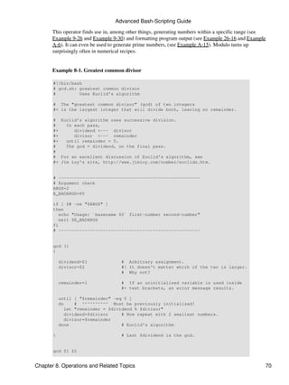Advanced Bash-Scripting Guide
      This operator finds use in, among other things, generating numbers within a specific range (see
      Example 9-26 and Example 9-30) and formatting program output (see Example 26-16 and Example
      A-6). It can even be used to generate prime numbers, (see Example A-15). Modulo turns up
      surprisingly often in numerical recipes.


      Example 8-1. Greatest common divisor

       #!/bin/bash
       # gcd.sh: greatest common divisor
       #         Uses Euclid's algorithm

       # The "greatest common divisor" (gcd) of two integers
       #+ is the largest integer that will divide both, leaving no remainder.

       # Euclid's algorithm uses successive division.
       #    In each pass,
       #+      dividend <--- divisor
       #+      divisor <--- remainder
       #+   until remainder = 0.
       #    The gcd = dividend, on the final pass.
       #
       # For an excellent discussion of Euclid's algorithm, see
       #+ Jim Loy's site, http://www.jimloy.com/number/euclids.htm.


       # ------------------------------------------------------
       # Argument check
       ARGS=2
       E_BADARGS=85

       if [ $# -ne "$ARGS" ]
       then
          echo "Usage: `basename $0` first-number second-number"
          exit $E_BADARGS
       fi
       # ------------------------------------------------------


       gcd ()
       {

           dividend=$1              # Arbitrary assignment.
           divisor=$2               #! It doesn't matter which of the two is larger.
                                    # Why not?

           remainder=1              # If an uninitialized variable is used inside
                                    #+ test brackets, an error message results.

           until [ "$remainder" -eq 0 ]
           do    # ^^^^^^^^^^ Must be previously initialized!
             let "remainder = $dividend % $divisor"
             dividend=$divisor     # Now repeat with 2 smallest numbers.
             divisor=$remainder
           done                    # Euclid's algorithm

       }                            # Last $dividend is the gcd.


       gcd $1 $2


Chapter 8. Operations and Related Topics                                                            70
 