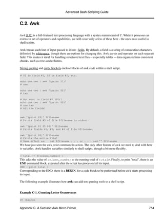 Advanced Bash-Scripting Guide


C.2. Awk

Awk [132] is a full-featured text processing language with a syntax reminiscent of C. While it possesses an
extensive set of operators and capabilities, we will cover only a few of these here - the ones most useful in
shell scripts.

Awk breaks each line of input passed to it into fields. By default, a field is a string of consecutive characters
delimited by whitespace, though there are options for changing this. Awk parses and operates on each separate
field. This makes it ideal for handling structured text files -- especially tables -- data organized into consistent
chunks, such as rows and columns.

Strong quoting and curly brackets enclose blocks of awk code within a shell script.

# $1 is field #1, $2 is field #2, etc.

echo one two | awk '{print $1}'
# one

echo one two | awk '{print $2}'
# two

# But what is field #0 ($0)?
echo one two | awk '{print $0}'
# one two
# All the fields!


awk '{print $3}' $filename
# Prints field #3 of file $filename to stdout.

awk '{print $1 $5 $6}' $filename
# Prints fields #1, #5, and #6 of file $filename.

awk '{print $0}' $filename
# Prints the entire file!
# Same effect as:   cat $filename . . . or . . . sed '' $filename
We have just seen the awk print command in action. The only other feature of awk we need to deal with here
is variables. Awk handles variables similarly to shell scripts, though a bit more flexibly.

{ total += ${column_number} }
This adds the value of column_number to the running total of total>. Finally, to print "total", there is an
END command block, executed after the script has processed all its input.
END { print total }
Corresponding to the END, there is a BEGIN, for a code block to be performed before awk starts processing
its input.

The following example illustrates how awk can add text-parsing tools to a shell script.


Example C-1. Counting Letter Occurrences

#! /bin/sh


Appendix C. A Sed and Awk Micro-Primer                                                                         754
 