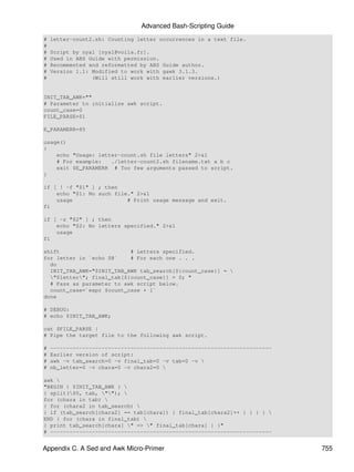 Advanced Bash-Scripting Guide
#   letter-count2.sh: Counting letter occurrences in a text file.
#
#   Script by nyal [nyal@voila.fr].
#   Used in ABS Guide with permission.
#   Recommented and reformatted by ABS Guide author.
#   Version 1.1: Modified to work with gawk 3.1.3.
#                (Will still work with earlier versions.)


INIT_TAB_AWK=""
# Parameter to initialize awk script.
count_case=0
FILE_PARSE=$1

E_PARAMERR=85

usage()
{
    echo "Usage: letter-count.sh file letters" 2>&1
    # For example:   ./letter-count2.sh filename.txt a b c
    exit $E_PARAMERR # Too few arguments passed to script.
}

if [ ! -f "$1" ] ; then
    echo "$1: No such file." 2>&1
    usage                 # Print usage message and exit.
fi

if [ -z "$2" ] ; then
    echo "$2: No letters specified." 2>&1
    usage
fi

shift                      # Letters specified.
for letter in `echo $@`    # For each one . . .
  do
  INIT_TAB_AWK="$INIT_TAB_AWK tab_search[${count_case}] = 
  "$letter"; final_tab[${count_case}] = 0; "
  # Pass as parameter to awk script below.
  count_case=`expr $count_case + 1`
done

# DEBUG:
# echo $INIT_TAB_AWK;

cat $FILE_PARSE |
# Pipe the target file to the following awk script.

#   ---------------------------------------------------------------------
#   Earlier version of script:
#   awk -v tab_search=0 -v final_tab=0 -v tab=0 -v 
#   nb_letter=0 -v chara=0 -v chara2=0 

awk 
"BEGIN { $INIT_TAB_AWK } 
{ split($0, tab, ""); 
for (chara in tab) 
{ for (chara2 in tab_search) 
{ if (tab_search[chara2] == tab[chara]) { final_tab[chara2]++ } } } } 
END { for (chara in final_tab) 
{ print tab_search[chara] " => " final_tab[chara] } }"
# ---------------------------------------------------------------------


Appendix C. A Sed and Awk Micro-Primer                                      755
 
