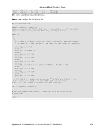 Advanced Bash-Scripting Guide
 lsof      426 root       1w   FIFO       0,0    7520 pipe
 lsof      426 root       2w   FIFO       0,0    7520 pipe
This works for different types of redirection.

Exercise: Analyze the following script.

#! /usr/bin/env bash

mkfifo /tmp/fifo1 /tmp/fifo2
while read a; do echo "FIFO1: $a"; done < /tmp/fifo1 & exec 7> /tmp/fifo1
exec 8> >(while read a; do echo "FD8: $a, to fd7"; done >&7)

exec 3>&1
(
 (
   (
     while read a; do echo "FIFO2: $a"; done < /tmp/fifo2 | tee /dev/stderr 
     | tee /dev/fd/4 | tee /dev/fd/5 | tee /dev/fd/6 >&7 & exec 3> /tmp/fifo2

    echo 1st,   to stdout
    sleep 1
    echo 2nd,   to stderr >&2
    sleep 1
    echo 3rd,   to fd 3 >&3
    sleep 1
    echo 4th,   to fd 4 >&4
    sleep 1
    echo 5th,   to fd 5 >&5
    sleep 1
    echo 6th,   through a pipe | sed 's/.*/PIPE: &, to fd 5/' >&5
    sleep 1
    echo 7th,   to fd 6 >&6
    sleep 1
    echo 8th,   to fd 7 >&7
    sleep 1
    echo 9th,   to fd 8 >&8

  ) 4>&1 >&3 3>&- | while read a; do echo "FD4: $a"; done 1>&3 5>&- 6>&-
 ) 5>&1 >&3 | while read a; do echo "FD5: $a"; done 1>&3 6>&-
) 6>&1 >&3 | while read a; do echo "FD6: $a"; done 3>&-

rm -f /tmp/fifo1 /tmp/fifo2


# For each command and subshell, figure out which fd points to what.
# Good luck!

exit 0




Appendix E. A Detailed Introduction to I/O and I/O Redirection                  759
 