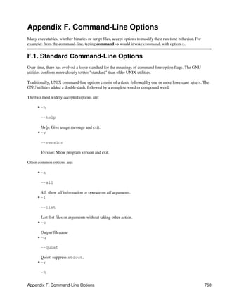 Appendix F. Command-Line Options
Many executables, whether binaries or script files, accept options to modify their run-time behavior. For
example: from the command-line, typing command -o would invoke command, with option o.


F.1. Standard Command-Line Options
Over time, there has evolved a loose standard for the meanings of command-line option flags. The GNU
utilities conform more closely to this "standard" than older UNIX utilities.

Traditionally, UNIX command-line options consist of a dash, followed by one or more lowercase letters. The
GNU utilities added a double-dash, followed by a complete word or compound word.

The two most widely-accepted options are:

      • -h

        --help

        Help: Give usage message and exit.
      • -v

        --version

        Version: Show program version and exit.

Other common options are:

      • -a

        --all

        All: show all information or operate on all arguments.
      • -l

        --list

        List: list files or arguments without taking other action.
      • -o

        Output filename
      • -q

        --quiet

        Quiet: suppress stdout.
      • -r

        -R


Appendix F. Command-Line Options                                                                            760
 