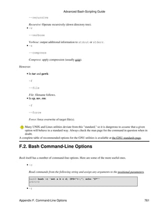 Advanced Bash-Scripting Guide

       --recursive

        Recursive: Operate recursively (down directory tree).
      • -v

       --verbose

        Verbose: output additional information to stdout or stderr.
      • -z

       --compress

       Compress: apply compression (usually gzip).

However:

      • In tar and gawk:

       -f

       --file

        File: filename follows.
      • In cp, mv, rm:

       -f

       --force

       Force: force overwrite of target file(s).

    Many UNIX and Linux utilities deviate from this "standard," so it is dangerous to assume that a given
    option will behave in a standard way. Always check the man page for the command in question when in
    doubt.
A complete table of recommended options for the GNU utilities is available at the GNU standards page.


F.2. Bash Command-Line Options

Bash itself has a number of command-line options. Here are some of the more useful ones.

      • -c

       Read commands from the following string and assign any arguments to the positional parameters.

        bash$ bash -c 'set a b c d; IFS="+-;"; echo "$*"'
        a+b+c+d

      • -r



Appendix F. Command-Line Options                                                                      761
 