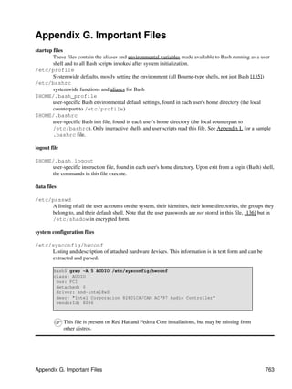 Appendix G. Important Files
startup files
        These files contain the aliases and environmental variables made available to Bash running as a user
        shell and to all Bash scripts invoked after system initialization.
/etc/profile
        Systemwide defaults, mostly setting the environment (all Bourne-type shells, not just Bash [135])
/etc/bashrc
        systemwide functions and aliases for Bash
$HOME/.bash_profile
        user-specific Bash environmental default settings, found in each user's home directory (the local
        counterpart to /etc/profile)
$HOME/.bashrc
        user-specific Bash init file, found in each user's home directory (the local counterpart to
        /etc/bashrc). Only interactive shells and user scripts read this file. See Appendix L for a sample
        .bashrc file.

logout file

$HOME/.bash_logout
     user-specific instruction file, found in each user's home directory. Upon exit from a login (Bash) shell,
     the commands in this file execute.

data files

/etc/passwd
     A listing of all the user accounts on the system, their identities, their home directories, the groups they
     belong to, and their default shell. Note that the user passwords are not stored in this file, [136] but in
     /etc/shadow in encrypted form.

system configuration files

/etc/sysconfig/hwconf
     Listing and description of attached hardware devices. This information is in text form and can be
     extracted and parsed.

        bash$ grep -A 5 AUDIO /etc/sysconfig/hwconf
        class: AUDIO
         bus: PCI
         detached: 0
         driver: snd-intel8x0
         desc: "Intel Corporation 82801CA/CAM AC'97 Audio Controller"
         vendorId: 8086



              This file is present on Red Hat and Fedora Core installations, but may be missing from
              other distros.




Appendix G. Important Files                                                                                 763
 