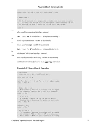 Advanced Bash-Scripting Guide

       echo; echo "GCD of $1 and $2 = $dividend"; echo


       # Exercises :
       # ---------
       # 1) Check command-line arguments to make sure they are integers,
       #+   and exit the script with an appropriate error message if not.
       # 2) Rewrite the gcd () function to use local variables.

       exit 0
+=
      plus-equal (increment variable by a constant)

      let "var += 5" results in var being incremented by 5.
-=
      minus-equal (decrement variable by a constant)
*=
      times-equal (multiply variable by a constant)

      let "var *= 4" results in var being multiplied by 4.
/=
      slash-equal (divide variable by a constant)
%=
      mod-equal (remainder of dividing variable by a constant)

      Arithmetic operators often occur in an expr or let expression.


      Example 8-2. Using Arithmetic Operations

       #!/bin/bash
       # Counting to 11 in 10 different ways.

       n=1; echo -n "$n "

       let "n = $n + 1"      # let "n = n + 1"        also works.
       echo -n "$n "


       : $((n = $n + 1))
       # ":" necessary because otherwise Bash attempts
       #+ to interpret "$((n = $n + 1))" as a command.
       echo -n "$n "

       (( n = n + 1 ))
       # A simpler alternative to the method above.
       # Thanks, David Lombard, for pointing this out.
       echo -n "$n "

       n=$(($n + 1))
       echo -n "$n "

       : $[ n = $n + 1 ]
       # ":" necessary because otherwise Bash attempts
       #+ to interpret "$[ n = $n + 1 ]" as a command.
       # Works even if "n" was initialized as a string.


Chapter 8. Operations and Related Topics                                    71
 