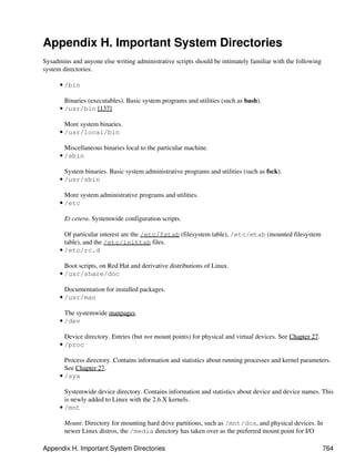 Appendix H. Important System Directories
Sysadmins and anyone else writing administrative scripts should be intimately familiar with the following
system directories.

      • /bin

        Binaries (executables). Basic system programs and utilities (such as bash).
      • /usr/bin [137]

        More system binaries.
      • /usr/local/bin

        Miscellaneous binaries local to the particular machine.
      • /sbin

        System binaries. Basic system administrative programs and utilities (such as fsck).
      • /usr/sbin

        More system administrative programs and utilities.
      • /etc

        Et cetera. Systemwide configuration scripts.

        Of particular interest are the /etc/fstab (filesystem table), /etc/mtab (mounted filesystem
        table), and the /etc/inittab files.
      • /etc/rc.d

        Boot scripts, on Red Hat and derivative distributions of Linux.
      • /usr/share/doc

        Documentation for installed packages.
      • /usr/man

        The systemwide manpages.
      • /dev

        Device directory. Entries (but not mount points) for physical and virtual devices. See Chapter 27.
      • /proc

        Process directory. Contains information and statistics about running processes and kernel parameters.
        See Chapter 27.
      • /sys

        Systemwide device directory. Contains information and statistics about device and device names. This
        is newly added to Linux with the 2.6.X kernels.
      • /mnt

        Mount. Directory for mounting hard drive partitions, such as /mnt/dos, and physical devices. In
        newer Linux distros, the /media directory has taken over as the preferred mount point for I/O

Appendix H. Important System Directories                                                                     764
 