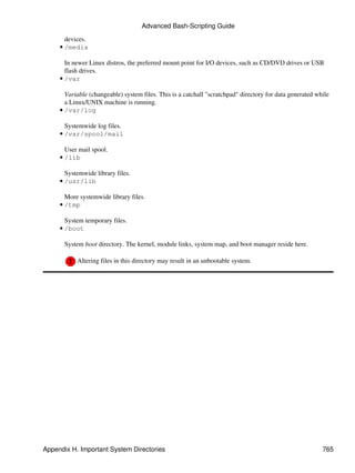 Advanced Bash-Scripting Guide

       devices.
     • /media

       In newer Linux distros, the preferred mount point for I/O devices, such as CD/DVD drives or USB
       flash drives.
     • /var

       Variable (changeable) system files. This is a catchall "scratchpad" directory for data generated while
       a Linux/UNIX machine is running.
     • /var/log

       Systemwide log files.
     • /var/spool/mail

       User mail spool.
     • /lib

       Systemwide library files.
     • /usr/lib

       More systemwide library files.
     • /tmp

       System temporary files.
     • /boot

       System boot directory. The kernel, module links, system map, and boot manager reside here.

           Altering files in this directory may result in an unbootable system.




Appendix H. Important System Directories                                                                  765
 