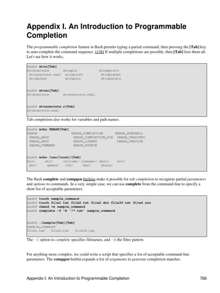 Appendix I. An Introduction to Programmable
Completion
The programmable completion feature in Bash permits typing a partial command, then pressing the [Tab] key
to auto-complete the command sequence. [138] If multiple completions are possible, then [Tab] lists them all.
Let's see how it works.

bash$ xtra[Tab]
xtraceroute      xtrapin                    xtrapproto
 xtraceroute.real xtrapinfo                  xtrapreset
 xtrapchar        xtrapout                   xtrapstats


bash$ xtrac[Tab]
xtraceroute           xtraceroute.real


bash$ xtraceroute.r[Tab]
xtraceroute.real

Tab completion also works for variables and path names.

bash$ echo $BASH[Tab]
$BASH                 $BASH_COMPLETION      $BASH_SUBSHELL
 $BASH_ARGC            $BASH_COMPLETION_DIR $BASH_VERSINFO
 $BASH_ARGV            $BASH_LINENO          $BASH_VERSION
 $BASH_COMMAND         $BASH_SOURCE


bash$ echo /usr/local/[Tab]
bin/     etc/     include/ libexec/ sbin/               src/
 doc/     games/   lib/     man/     share/



The Bash complete and compgen builtins make it possible for tab completion to recognize partial parameters
and options to commands. In a very simple case, we can use complete from the command-line to specify a
short list of acceptable parameters.

bash$   touch sample_command
bash$   touch file1.txt file2.txt file2.doc file30.txt file4.zzz
bash$   chmod +x sample_command
bash$   complete -f -X '!*.txt' sample_command


bash$ ./sample[Tab][Tab]
sample_command
file1.txt   file2.txt   file30.txt

The -f option to complete specifies filenames, and -X the filter pattern.


For anything more complex, we could write a script that specifies a list of acceptable command-line
parameters. The compgen builtin expands a list of arguments to generate completion matches.



Appendix I. An Introduction to Programmable Completion                                                   766
 