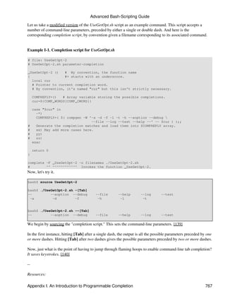 Advanced Bash-Scripting Guide

Let us take a modified version of the UseGetOpt.sh script as an example command. This script accepts a
number of command-line parameters, preceded by either a single or double dash. And here is the
corresponding completion script, by convention given a filename corresponding to its associated command.


Example I-1. Completion script for UseGetOpt.sh

# file: UseGetOpt-2
# UseGetOpt-2.sh parameter-completion

_UseGetOpt-2 ()   # By convention, the function name
{                 #+ starts with an underscore.
  local cur
  # Pointer to current completion word.
  # By convention, it's named "cur" but this isn't strictly necessary.

     COMPREPLY=()   # Array variable storing the possible completions.
     cur=${COMP_WORDS[COMP_CWORD]}

     case "$cur" in
       -*)
       COMPREPLY=( $( compgen -W '-a -d -f -l -t -h --aoption --debug 
                                  --file --log --test --help --' -- $cur ) );;
#      Generate the completion matches and load them into $COMPREPLY array.
#      xx) May add more cases here.
#      yy)
#      zz)
     esac

     return 0
}

complete -F _UseGetOpt-2 -o filenames ./UseGetOpt-2.sh
#        ^^ ^^^^^^^^^^^^ Invokes the function _UseGetOpt-2.
Now, let's try it.

bash$ source UseGetOpt-2

bash$ ./UseGetOpt-2.sh -[Tab]
--         --aoption --debug              --file        --help        --log        --test
 -a         -d         -f                  -h            -l            -t


bash$ ./UseGetOpt-2.sh --[Tab]
--         --aoption --debug              --file        --help        --log        --test

We begin by sourcing the "completion script." This sets the command-line parameters. [139]

In the first instance, hitting [Tab] after a single dash, the output is all the possible parameters preceded by one
or more dashes. Hitting [Tab] after two dashes gives the possible parameters preceded by two or more dashes.

Now, just what is the point of having to jump through flaming hoops to enable command-line tab completion?
It saves keystrokes. [140]

--

Resources:

Appendix I. An Introduction to Programmable Completion                                                        767
 