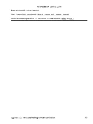 Advanced Bash-Scripting Guide

Bash programmable completion project

Mitch Frazier's Linux Journal article, More on Using the Bash Complete Command

Steve's excellent two-part article, "An Introduction to Bash Completion": Part 1 and Part 2




Appendix I. An Introduction to Programmable Completion                                        768
 