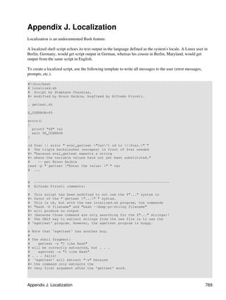 Appendix J. Localization
Localization is an undocumented Bash feature.

A localized shell script echoes its text output in the language defined as the system's locale. A Linux user in
Berlin, Germany, would get script output in German, whereas his cousin in Berlin, Maryland, would get
output from the same script in English.

To create a localized script, use the following template to write all messages to the user (error messages,
prompts, etc.).

#!/bin/bash
# localized.sh
# Script by Stéphane Chazelas,
#+ modified by Bruno Haible, bugfixed by Alfredo Pironti.

. gettext.sh

E_CDERROR=65

error()
{
  printf "$@" >&2
  exit $E_CDERROR
}

cd $var || error "`eval_gettext "Can't cd to $var."`"
# The triple backslashes (escapes) in front of $var needed
#+ "because eval_gettext expects a string
#+ where the variable values have not yet been substituted."
#    -- per Bruno Haible
read -p "`gettext "Enter the value: "`" var
# ...


#   ------------------------------------------------------------------
#   Alfredo Pironti comments:

# This script has been modified to not use the $"..." syntax in
#+ favor of the "`gettext "..."`" syntax.
# This is ok, but with the new localized.sh program, the commands
#+ "bash -D filename" and "bash --dump-po-string filename"
#+ will produce no output
#+ (because those command are only searching for the $"..." strings)!
# The ONLY way to extract strings from the new file is to use the
# 'xgettext' program. However, the xgettext program is buggy.

# Note that 'xgettext' has another bug.
#
# The shell fragment:
#    gettext -s "I like Bash"
# will be correctly extracted, but . . .
#    xgettext -s "I like Bash"
# . . . fails!
# 'xgettext' will extract "-s" because
#+ the command only extracts the
#+ very first argument after the 'gettext' word.




Appendix J. Localization                                                                                      769
 