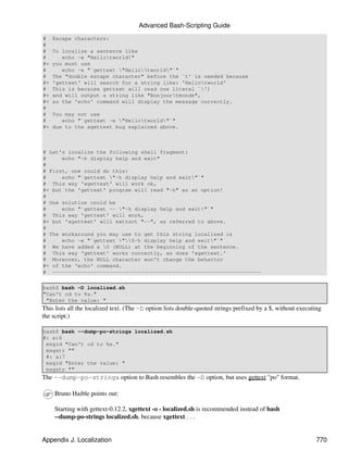 Advanced Bash-Scripting Guide
#    Escape characters:
#
#    To localize a sentence like
#       echo -e "Hellotworld!"
#+   you must use
#       echo -e "`gettext "Hellotworld"`"
#    The "double escape character" before the `t' is needed because
#+   'gettext' will search for a string like: 'Hellotworld'
#    This is because gettext will read one literal `')
#+   and will output a string like "Bonjourtmonde",
#+   so the 'echo' command will display the message correctly.
#
#    You may not use
#       echo "`gettext -e "Hellotworld"`"
#+   due to the xgettext bug explained above.



# Let's localize the following shell fragment:
#     echo "-h display help and exit"
#
# First, one could do this:
#     echo "`gettext "-h display help and exit"`"
# This way 'xgettext' will work ok,
#+ but the 'gettext' program will read "-h" as an option!
#
# One solution could be
#     echo "`gettext -- "-h display help and exit"`"
# This way 'gettext' will work,
#+ but 'xgettext' will extract "--", as referred to above.
#
# The workaround you may use to get this string localized is
#     echo -e "`gettext "0-h display help and exit"`"
# We have added a 0 (NULL) at the beginning of the sentence.
# This way 'gettext' works correctly, as does 'xgettext.'
# Moreover, the NULL character won't change the behavior
#+ of the 'echo' command.
# ------------------------------------------------------------------

bash$ bash -D localized.sh
"Can't cd to %s."
 "Enter the value: "
This lists all the localized text. (The -D option lists double-quoted strings prefixed by a $, without executing
the script.)

bash$ bash --dump-po-strings localized.sh
#: a:6
 msgid "Can't cd to %s."
 msgstr ""
 #: a:7
 msgid "Enter the value: "
 msgstr ""
The --dump-po-strings option to Bash resembles the -D option, but uses gettext "po" format.

     Bruno Haible points out:

     Starting with gettext-0.12.2, xgettext -o - localized.sh is recommended instead of bash
     --dump-po-strings localized.sh, because xgettext . . .


Appendix J. Localization                                                                                     770
 