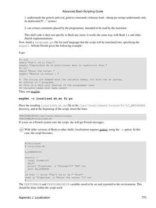 Advanced Bash-Scripting Guide

     1. understands the gettext and eval_gettext commands (whereas bash --dump-po-strings understands only
     its deprecated $"..." syntax)

     2. can extract comments placed by the programmer, intended to be read by the translator.

   This shell code is then not specific to Bash any more; it works the same way with Bash 1.x and other
   /bin/sh implementations.
Now, build a language.po file for each language that the script will be translated into, specifying the
msgstr. Alfredo Pironti gives the following example:

fr.po:

#: a:6
msgid "Can't cd to $var."
msgstr "Impossible de se positionner dans le repertoire $var."
#: a:7
msgid "Enter the value: "
msgstr "Entrez la valeur : "

#    The string are dumped with the variable names, not with the %s syntax,
#+   similar to C programs.
#+   This is a very cool feature if the programmer uses
#+   variable names that make sense!
Then, run msgfmt.

msgfmt -o localized.sh.mo fr.po

Place the resulting localized.sh.mo file in the /usr/local/share/locale/fr/LC_MESSAGES
directory, and at the beginning of the script, insert the lines:

TEXTDOMAINDIR=/usr/local/share/locale
TEXTDOMAIN=localized.sh
If a user on a French system runs the script, she will get French messages.

     With older versions of Bash or other shells, localization requires gettext, using the -s option. In this
     case, the script becomes:


     #!/bin/bash
     # localized.sh

     E_CDERROR=65

     error() {
       local format=$1
       shift
       printf "$(gettext -s "$format")" "$@" >&2
       exit $E_CDERROR
     }
     cd $var || error "Can't cd to %s." "$var"
     read -p "$(gettext -s "Enter the value: ")" var
     # ...
The TEXTDOMAIN and TEXTDOMAINDIR variables need to be set and exported to the environment. This
should be done within the script itself.


Appendix J. Localization                                                                                        771
 