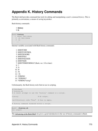 Appendix K. History Commands
The Bash shell provides command-line tools for editing and manipulating a user's command history. This is
primarily a convenience, a means of saving keystrokes.

Bash history commands:

     1. history
     2. fc

bash$ history
   1 mount /mnt/cdrom
    2 cd /mnt/cdrom
    3 ls
     ...

Internal variables associated with Bash history commands:

     1. $HISTCMD
     2. $HISTCONTROL
     3. $HISTIGNORE
     4. $HISTFILE
     5. $HISTFILESIZE
     6. $HISTSIZE
     7. $HISTTIMEFORMAT (Bash, ver. 3.0 or later)
     8. !!
     9. !$
    10. !#
    11. !N
    12. !-N
    13. !STRING
    14. !?STRING?
    15. ^STRING^string^

Unfortunately, the Bash history tools find no use in scripting.

#!/bin/bash
# history.sh
# A (vain) attempt to use the 'history' command in a script.

history                             # No output.

var=$(history); echo "$var"         # $var is empty.

# History commands disabled within a script.

bash$ ./history.sh
(no output)

The Advancing in the Bash Shell site gives a good introduction to the use of history commands in Bash.




Appendix K. History Commands                                                                             773
 