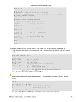 Advanced Bash-Scripting Guide
       echo -n "$n "

       n=$[ $n + 1 ]
       # Works even if "n" was initialized as a string.
       #* Avoid this type of construct, since it is obsolete and nonportable.
       # Thanks, Stephane Chazelas.
       echo -n "$n "

       # Now for C-style increment operators.
       # Thanks, Frank Wang, for pointing this out.

       let "n++"                # let "++n"     also works.
       echo -n "$n "

       (( n++ ))                # (( ++n )     also works.
       echo -n "$n "

       : $(( n++ ))             # : $(( ++n )) also works.
       echo -n "$n "

       : $[ n++ ]               # : $[ ++n ]] also works
       echo -n "$n "

       echo

       exit 0



    Integer variables in older versions of Bash were signed long (32-bit) integers, in the range of
    -2147483648 to 2147483647. An operation that took a variable outside these limits gave an erroneous
    result.

    echo $BASH_VERSION         # 1.14

    a=2147483646
    echo "a = $a"              #   a = 2147483646
    let "a+=1"                 #   Increment "a".
    echo "a = $a"              #   a = 2147483647
    let "a+=1"                 #   increment "a" again, past the limit.
    echo "a = $a"              #   a = -2147483648
                               #        ERROR: out of range,
                               #   +    and the leftmost bit, the sign bit,
                               #   +    has been set, making the result negative.
    As of version >= 2.05b, Bash supports 64-bit integers.


    Bash does not understand floating point arithmetic. It treats numbers containing a decimal point as
    strings.

    a=1.5

    let "b = $a + 1.3" # Error.
    # t2.sh: let: b = 1.5 + 1.3: syntax error in expression
    #                            (error token is ".5 + 1.3")

    echo "b = $b"            # b=1
    Use bc in scripts that that need floating point calculations or math library functions.


Chapter 8. Operations and Related Topics                                                                  72
 