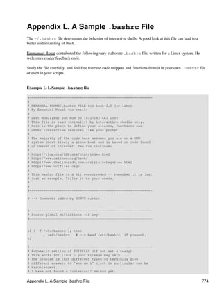 Appendix L. A Sample .bashrc File
The ~/.bashrc file determines the behavior of interactive shells. A good look at this file can lead to a
better understanding of Bash.

Emmanuel Rouat contributed the following very elaborate .bashrc file, written for a Linux system. He
welcomes reader feedback on it.

Study the file carefully, and feel free to reuse code snippets and functions from it in your own .bashrc file
or even in your scripts.


Example L-1. Sample .bashrc file

#=============================================================
#
# PERSONAL $HOME/.bashrc FILE for bash-3.0 (or later)
# By Emmanuel Rouat <no-email>
#
# Last modified: Sun Nov 30 16:27:45 CET 2008
# This file is read (normally) by interactive shells only.
# Here is the place to define your aliases, functions and
# other interactive features like your prompt.
#
# The majority of the code here assumes you are on a GNU
# system (most likely a Linux box) and is based on code found
# on Usenet or internet. See for instance:
#
# http://tldp.org/LDP/abs/html/index.html
# http://www.caliban.org/bash/
# http://www.shelldorado.com/scripts/categories.html
# http://www.dotfiles.org/
#
# This bashrc file is a bit overcrowded -- remember it is just
# just an example. Tailor it to your needs.
#
#
#=============================================================

# --> Comments added by HOWTO author.


#-------------------------------------------------------------
# Source global definitions (if any)
#-------------------------------------------------------------


if [ -f /etc/bashrc ]; then
        . /etc/bashrc   # --> Read /etc/bashrc, if present.
fi

#-------------------------------------------------------------
# Automatic setting of $DISPLAY (if not set already).
# This works for linux - your mileage may vary. ...
# The problem is that different types of terminals give
# different answers to 'who am i' (rxvt in particular can be
# troublesome).
# I have not found a 'universal' method yet.


Appendix L. A Sample .bashrc File                                                                          774
 