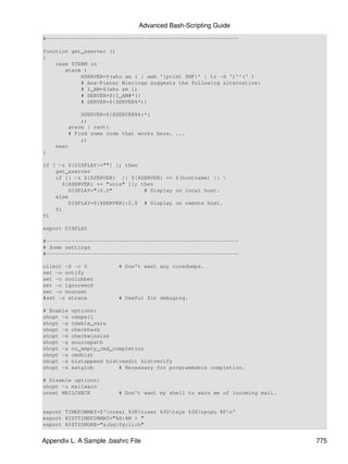 Advanced Bash-Scripting Guide
#-------------------------------------------------------------

function get_xserver ()
{
    case $TERM in
       xterm )
            XSERVER=$(who am i | awk '{print $NF}' | tr -d ')''(' )
            # Ane-Pieter Wieringa suggests the following alternative:
            # I_AM=$(who am i)
            # SERVER=${I_AM#*(}
            # SERVER=${SERVER%*)}

            XSERVER=${XSERVER%%:*}
            ;;
        aterm | rxvt)
        # Find some code that works here. ...
            ;;
    esac
}

if [ -z ${DISPLAY:=""} ]; then
    get_xserver
    if [[ -z ${XSERVER} || ${XSERVER} == $(hostname) || 
       ${XSERVER} == "unix" ]]; then
         DISPLAY=":0.0"          # Display on local host.
    else
         DISPLAY=${XSERVER}:0.0 # Display on remote host.
    fi
fi

export DISPLAY

#-------------------------------------------------------------
# Some settings
#-------------------------------------------------------------

ulimit -S -c 0            # Don't want any coredumps.
set -o notify
set -o noclobber
set -o ignoreeof
set -o nounset
#set -o xtrace            # Useful for debuging.

# Enable   options:
shopt -s   cdspell
shopt -s   cdable_vars
shopt -s   checkhash
shopt -s   checkwinsize
shopt -s   sourcepath
shopt -s   no_empty_cmd_completion
shopt -s   cmdhist
shopt -s   histappend histreedit histverify
shopt -s   extglob        # Necessary for programmable completion.

# Disable options:
shopt -u mailwarn
unset MAILCHECK           # Don't want my shell to warn me of incoming mail.


export TIMEFORMAT=$'nreal %3Rtuser %3Utsys %3Stpcpu %Pn'
export HISTTIMEFORMAT="%H:%M > "
export HISTIGNORE="&:bg:fg:ll:h"


Appendix L. A Sample .bashrc File                                              775
 