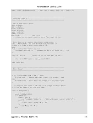 Advanced Bash-Scripting Guide
export HOSTFILE=$HOME/.hosts        # Put list of remote hosts in ~/.hosts ...



#-------------------------------------------------------------
# Greeting, motd etc...
#-------------------------------------------------------------

# Define some colors first:
red='e[0;31m'
RED='e[1;31m'
blue='e[0;34m'
BLUE='e[1;34m'
cyan='e[0;36m'
CYAN='e[1;36m'
NC='e[0m'              # No Color
# --> Nice. Has the same effect as using "ansi.sys" in DOS.


# Looks best on a terminal with black background.....
echo -e "${CYAN}This is BASH ${RED}${BASH_VERSION%.*}
${CYAN} - DISPLAY on ${RED}$DISPLAY${NC}n"
date
if [ -x /usr/games/fortune ]; then
    /usr/games/fortune -s     # Makes our day a bit more fun.... :-)
fi

function _exit()        # Function to run upon exit of shell.
{
    echo -e "${RED}Hasta la vista, baby${NC}"
}
trap _exit EXIT


#-------------------------------------------------------------
# Shell Prompt
#-------------------------------------------------------------


if [[ "${DISPLAY%%:0*}" != "" ]]; then
    HILIT=${red}   # remote machine: prompt will be partly red
else
    HILIT=${cyan} # local machine: prompt will be partly cyan
fi

# --> Replace instances of W with w in prompt functions below
#+ --> to get display of full path name.

function fastprompt()
{
    unset PROMPT_COMMAND
    case $TERM in
        *term | rxvt )
            PS1="${HILIT}[h]$NC W > [033]0;${TERM} [u@h] w007]" ;;
        linux )
            PS1="${HILIT}[h]$NC W > " ;;
        *)
            PS1="[h] W > " ;;
    esac
}




Appendix L. A Sample .bashrc File                                                776
 