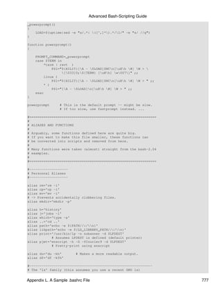 Advanced Bash-Scripting Guide
_powerprompt()
{
    LOAD=$(uptime|sed -e "s/.*: ([^,]*).*/1/" -e "s/ //g")
}

function powerprompt()
{

    PROMPT_COMMAND=_powerprompt
    case $TERM in
        *term | rxvt )
            PS1="${HILIT}[A - $LOAD]$NCn[u@h #] W > 
                  [033]0;${TERM} [u@h] w007]" ;;
        linux )
            PS1="${HILIT}[A - $LOAD]$NCn[u@h #] W > " ;;
        * )
            PS1="[A - $LOAD]n[u@h #] W > " ;;
    esac
}

powerprompt      # This is the default prompt -- might be slow.
                 # If too slow, use fastprompt instead. ...

#===============================================================
#
# ALIASES AND FUNCTIONS
#
# Arguably, some functions defined here are quite big.
# If you want to make this file smaller, these functions can
# be converted into scripts and removed from here.
#
# Many functions were taken (almost) straight from the bash-2.04
# examples.
#
#===============================================================

#-------------------
# Personnal Aliases
#-------------------

alias rm='rm -i'
alias cp='cp -i'
alias mv='mv -i'
# -> Prevents accidentally clobbering files.
alias mkdir='mkdir -p'

alias h='history'
alias j='jobs -l'
alias which='type -a'
alias ..='cd ..'
alias path='echo -e ${PATH//:/n}'
alias libpath='echo -e ${LD_LIBRARY_PATH//:/n}'
alias print='/usr/bin/lp -o nobanner -d $LPDEST'
            # Assumes LPDEST is defined (default printer)
alias pjet='enscript -h -G -fCourier9 -d $LPDEST'
            # Pretty-print using enscript

alias du='du -kh'        # Makes a more readable output.
alias df='df -kTh'

#-------------------------------------------------------------
# The 'ls' family (this assumes you use a recent GNU ls)


Appendix L. A Sample .bashrc File                                  777
 