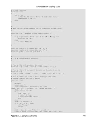 Advanced Bash-Scripting Guide
# .. and functions
function man()
{
    for i ; do
        xtitle The $(basename $1|tr -d .[:digit:]) manual
        command man -F -a "$i"
    done
}


#-------------------------------------------------------------
# Make the following commands run in background automatically:
#-------------------------------------------------------------

function te() # Wrapper around xemacs/gnuserv ...
{
    if [ "$(gnuclient -batch -eval t 2>&-)" == "t" ]; then
        gnuclient -q "$@";
    else
        ( xemacs "$@" &);
    fi
}

function soffice() { command soffice "$@" & }
function firefox() { command firefox "$@" & }
function xpdf() { command xpdf "$@" & }


#-------------------------------------------------------------
# File & string-related functions:
#-------------------------------------------------------------


# Find a file with a pattern in name:
function ff() { find . -type f -iname '*'$*'*' -ls ; }

# Find a file with pattern $1 in name and Execute $2 on it:
function fe()
{ find . -type f -iname '*'${1:-}'*' -exec ${2:-file} {} ;     ; }

# Find a pattern in a set of files and highlight them:
# (needs a recent version of egrep)
function fstr()
{
    OPTIND=1
    local case=""
    local usage="fstr: find string in files.
Usage: fstr [-i] "pattern" ["filename pattern"] "
    while getopts :it opt
    do
        case "$opt" in
        i) case="-i " ;;
        *) echo "$usage"; return;;
        esac
    done
    shift $(( $OPTIND - 1 ))
    if [ "$#" -lt 1 ]; then
        echo "$usage"
        return;
    fi
    find . -type f -name "${2:-*}" -print0 | 
    xargs -0 egrep --color=always -sn ${case} "$1" 2>&- | more


Appendix L. A Sample .bashrc File                                     779
 