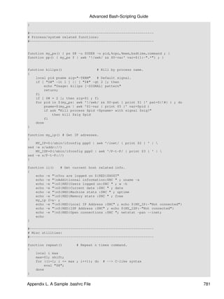 Advanced Bash-Scripting Guide
}

#-------------------------------------------------------------
# Process/system related functions:
#-------------------------------------------------------------


function my_ps() { ps $@ -u $USER -o pid,%cpu,%mem,bsdtime,command ; }
function pp() { my_ps f | awk '!/awk/ && $0~var' var=${1:-".*"} ; }


function killps()                 # Kill by process name.
{
    local pid pname sig="-TERM"   # Default signal.
    if [ "$#" -lt 1 ] || [ "$#" -gt 2 ]; then
        echo "Usage: killps [-SIGNAL] pattern"
        return;
    fi
    if [ $# = 2 ]; then sig=$1 ; fi
    for pid in $(my_ps| awk '!/awk/ && $0~pat { print $1 }' pat=${!#} ) ; do
        pname=$(my_ps | awk '$1~var { print $5 }' var=$pid )
        if ask "Kill process $pid <$pname> with signal $sig?"
            then kill $sig $pid
        fi
    done
}

function my_ip() # Get IP adresses.
{
    MY_IP=$(/sbin/ifconfig ppp0 | awk '/inet/ { print $2 } ' | 
sed -e s/addr://)
    MY_ISP=$(/sbin/ifconfig ppp0 | awk '/P-t-P/ { print $3 } ' | 
sed -e s/P-t-P://)
}

function ii()   # Get current host related info.
{
    echo -e "nYou are logged on ${RED}$HOST"
    echo -e "nAdditionnal information:$NC " ; uname -a
    echo -e "n${RED}Users logged on:$NC " ; w -h
    echo -e "n${RED}Current date :$NC " ; date
    echo -e "n${RED}Machine stats :$NC " ; uptime
    echo -e "n${RED}Memory stats :$NC " ; free
    my_ip 2>&- ;
    echo -e "n${RED}Local IP Address :$NC" ; echo ${MY_IP:-"Not connected"}
    echo -e "n${RED}ISP Address :$NC" ; echo ${MY_ISP:-"Not connected"}
    echo -e "n${RED}Open connections :$NC "; netstat -pan --inet;
    echo
}

#-------------------------------------------------------------
# Misc utilities:
#-------------------------------------------------------------

function repeat()       # Repeat n times command.
{
    local i max
    max=$1; shift;
    for ((i=1; i <= max ; i++)); do # --> C-like syntax
        eval "$@";
    done
}


Appendix L. A Sample .bashrc File                                              781
 