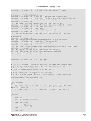 Advanced Bash-Scripting Guide
complete -f -o default -X '!*.+(zip|ZIP|z|Z|gz|GZ|bz2|BZ2)' extract


# Documents - Postscript,pdf,dvi.....
complete -f -o default -X '!*.+(ps|PS)' gs ghostview ps2pdf ps2ascii
complete -f -o default -X '!*.+(dvi|DVI)' dvips dvipdf xdvi dviselect dvitype
complete -f -o default -X '!*.+(pdf|PDF)' acroread pdf2ps
complete -f -o default -X 
'!*.@(@(?(e)ps|?(E)PS|pdf|PDF)?(.gz|.GZ|.bz2|.BZ2|.Z))' gv ggv
complete -f -o default -X '!*.texi*' makeinfo texi2dvi texi2html texi2pdf
complete -f -o default -X '!*.tex' tex latex slitex
complete -f -o default -X '!*.lyx' lyx
complete -f -o default -X '!*.+(htm*|HTM*)' lynx html2ps
complete -f -o default -X 
'!*.+(doc|DOC|xls|XLS|ppt|PPT|sx?|SX?|csv|CSV|od?|OD?|ott|OTT)' soffice

# Multimedia
complete -f -o default -X 
'!*.+(gif|GIF|jp*g|JP*G|bmp|BMP|xpm|XPM|png|PNG)' xv gimp ee gqview
complete -f -o default -X '!*.+(mp3|MP3)' mpg123 mpg321
complete -f -o default -X '!*.+(ogg|OGG)' ogg123
complete -f -o default -X 
'!*.@(mp[23]|MP[23]|ogg|OGG|wav|WAV|pls|m3u|xm|mod|s[3t]m|it|mtm|ult|flac)' xmms
complete -f -o default -X 
'!*.@(mp?(e)g|MP?(E)G|wma|avi|AVI|asf|vob|VOB|bin|dat|vcd|
ps|pes|fli|viv|rm|ram|yuv|mov|MOV|qt|QT|wmv|mp3|MP3|ogg|OGG|
ogm|OGM|mp4|MP4|wav|WAV|asx|ASX)' xine



complete -f -o default -X '!*.pl'   perl perl5


# This is a 'universal' completion function - it works when commands have
# a so-called 'long options' mode , ie: 'ls --all' instead of 'ls -a'
# Needs the '-o' option of grep
# (try the commented-out version if not available).

# First, remove '=' from completion word separators
# (this will allow completions like 'ls --color=auto' to work correctly).

COMP_WORDBREAKS=${COMP_WORDBREAKS/=/}


_get_longopts()
{
    #$1 --help | sed -e '/--/!d' -e 's/.*--([^[:space:].,]*).*/--1/'| 
#grep ^"$2" |sort -u ;
    $1 --help | grep -o -e "--[^[:space:].,]*" | grep -e "$2" |sort -u
}

_longopts()
{
    local cur
    cur=${COMP_WORDS[COMP_CWORD]}

    case "${cur:-*}" in
       -*)      ;;
        *)      return ;;
    esac

    case "$1" in


Appendix L. A Sample .bashrc File                                                  783
 
