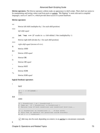 Advanced Bash-Scripting Guide

bitwise operators. The bitwise operators seldom make an appearance in shell scripts. Their chief use seems to
be manipulating and testing values read from ports or sockets. "Bit flipping" is more relevant to compiled
languages, such as C and C++, which provide direct access to system hardware.

bitwise operators

<<
        bitwise left shift (multiplies by 2 for each shift position)
<<=
        left-shift-equal

        let "var <<= 2" results in var left-shifted 2 bits (multiplied by 4)
>>
        bitwise right shift (divides by 2 for each shift position)
>>=
        right-shift-equal (inverse of <<=)
&
        bitwise AND
&=
        bitwise AND-equal
|
        bitwise OR
|=
        bitwise OR-equal
~
        bitwise NOT
^
        bitwise XOR
^=
        bitwise XOR-equal

logical (boolean) operators

!
        NOT

        if [ ! -f $FILENAME ]
        then
          ...
&&
        AND

        if [ $condition1 ] && [ $condition2 ]
        # Same as: if [ $condition1 -a $condition2 ]
        # Returns true if both condition1 and condition2 hold true...

        if [[ $condition1 && $condition2 ]]   # Also works.
        # Note that && operator not permitted inside brackets
        #+ of [ ... ] construct.


             && may also be used, depending on context, in an and list to concatenate commands.
||

Chapter 8. Operations and Related Topics                                                                  73
 