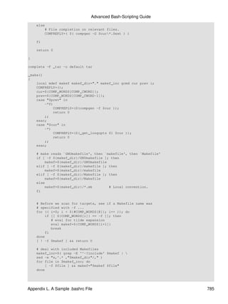 Advanced Bash-Scripting Guide
    else
        # File completion on relevant files.
        COMPREPLY=( $( compgen -G $cur*.$ext ) )

    fi

    return 0

}

complete -F _tar -o default tar

_make()
{
    local mdef makef makef_dir="." makef_inc gcmd cur prev i;
    COMPREPLY=();
    cur=${COMP_WORDS[COMP_CWORD]};
    prev=${COMP_WORDS[COMP_CWORD-1]};
    case "$prev" in
        -*f)
            COMPREPLY=($(compgen -f $cur ));
            return 0
        ;;
    esac;
    case "$cur" in
        -*)
            COMPREPLY=($(_get_longopts $1 $cur ));
            return 0
        ;;
    esac;

    # make reads `GNUmakefile', then `makefile', then `Makefile'
    if [ -f ${makef_dir}/GNUmakefile ]; then
        makef=${makef_dir}/GNUmakefile
    elif [ -f ${makef_dir}/makefile ]; then
        makef=${makef_dir}/makefile
    elif [ -f ${makef_dir}/Makefile ]; then
        makef=${makef_dir}/Makefile
    else
        makef=${makef_dir}/*.mk        # Local convention.
    fi


    # Before we scan for targets, see if a Makefile name was
    # specified with -f ...
    for (( i=0; i < ${#COMP_WORDS[@]}; i++ )); do
        if [[ ${COMP_WORDS[i]} == -f ]]; then
           # eval for tilde expansion
           eval makef=${COMP_WORDS[i+1]}
           break
        fi
    done
    [ ! -f $makef ] && return 0

    # deal with included Makefiles
    makef_inc=$( grep -E '^-?include' $makef | 
    sed -e "s,^.* ,"$makef_dir"/," )
    for file in $makef_inc; do
        [ -f $file ] && makef="$makef $file"
    done




Appendix L. A Sample .bashrc File                                  785
 