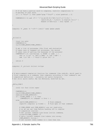 Advanced Bash-Scripting Guide
      # If we have a partial word to complete, restrict completions to
      # matches of that word.
      if [ -n "$cur" ]; then gcmd='grep "^$cur"' ; else gcmd=cat ; fi

      COMPREPLY=( $( awk -F':' '/^[a-zA-Z0-9][^$#/t=]*:([^=]|$)/ 
                                  {split($1,A,/ /);for(i in A)print A[i]}' 
                                  $makef 2>/dev/null | eval $gcmd ))

}

complete -F _make -X '+($*|*.[cho])' make gmake pmake




_killall()
{
    local cur prev
    COMPREPLY=()
    cur=${COMP_WORDS[COMP_CWORD]}

      # get a list of processes (the first sed evaluation
      # takes care of swapped out processes, the second
      # takes care of getting the basename of the process)
      COMPREPLY=( $( /usr/bin/ps -u $USER -o comm | 
          sed -e '1,1d' -e 's#[][]##g' -e 's#^.*/##'| 
          awk '{if ($0 ~ /^'$cur'/) print $0}' ))

      return 0
}

complete -F _killall killall killps



#   A meta-command completion function for commands like sudo(8), which need to
#   first complete on a command, then complete according to that command's own
#   completion definition - currently not quite foolproof,
#   but still quite useful (By Ian McDonald, modified by me).


_meta_comp()
{
    local cur func cline cspec

      COMPREPLY=()
      cur=${COMP_WORDS[COMP_CWORD]}
      cmdline=${COMP_WORDS[@]}
      if [ $COMP_CWORD = 1 ]; then
           COMPREPLY=( $( compgen -c $cur ) )
      else
          cmd=${COMP_WORDS[1]}            # Find command.
          cspec=$( complete -p ${cmd} )   # Find spec of that command.

          # COMP_CWORD and COMP_WORDS() are not read-only,
          # so we can set them before handing off to regular
          # completion routine:
          # Get current command line minus initial command,
          cline="${COMP_LINE#$1 }"
          # split current command line tokens into array,
          COMP_WORDS=( $cline )
          # set current token number to 1 less than now.


Appendix L. A Sample .bashrc File                                                 786
 