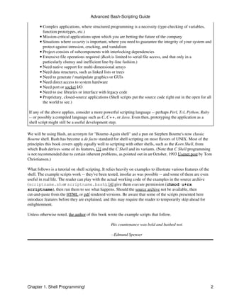 Advanced Bash-Scripting Guide

       • Complex applications, where structured programming is a necessity (type-checking of variables,
         function prototypes, etc.)
       • Mission-critical applications upon which you are betting the future of the company
       • Situations where security is important, where you need to guarantee the integrity of your system and
         protect against intrusion, cracking, and vandalism
       • Project consists of subcomponents with interlocking dependencies
       • Extensive file operations required (Bash is limited to serial file access, and that only in a
         particularly clumsy and inefficient line-by-line fashion.)
       • Need native support for multi-dimensional arrays
       • Need data structures, such as linked lists or trees
       • Need to generate / manipulate graphics or GUIs
       • Need direct access to system hardware
       • Need port or socket I/O
       • Need to use libraries or interface with legacy code
       • Proprietary, closed-source applications (Shell scripts put the source code right out in the open for all
         the world to see.)

 If any of the above applies, consider a more powerful scripting language -- perhaps Perl, Tcl, Python, Ruby
 -- or possibly a compiled language such as C, C++, or Java. Even then, prototyping the application as a
 shell script might still be a useful development step.

We will be using Bash, an acronym for "Bourne-Again shell" and a pun on Stephen Bourne's now classic
Bourne shell. Bash has become a de facto standard for shell scripting on most flavors of UNIX. Most of the
principles this book covers apply equally well to scripting with other shells, such as the Korn Shell, from
which Bash derives some of its features, [3] and the C Shell and its variants. (Note that C Shell programming
is not recommended due to certain inherent problems, as pointed out in an October, 1993 Usenet post by Tom
Christiansen.)

What follows is a tutorial on shell scripting. It relies heavily on examples to illustrate various features of the
shell. The example scripts work -- they've been tested, insofar as was possible -- and some of them are even
useful in real life. The reader can play with the actual working code of the examples in the source archive
(scriptname.sh or scriptname.bash), [4] give them execute permission (chmod u+rx
scriptname), then run them to see what happens. Should the source archive not be available, then
cut-and-paste from the HTML or pdf rendered versions. Be aware that some of the scripts presented here
introduce features before they are explained, and this may require the reader to temporarily skip ahead for
enlightenment.

Unless otherwise noted, the author of this book wrote the example scripts that follow.

                                                    His countenance was bold and bashed not.

                                                    --Edmund Spenser




Chapter 1. Shell Programming!                                                                                        2
 