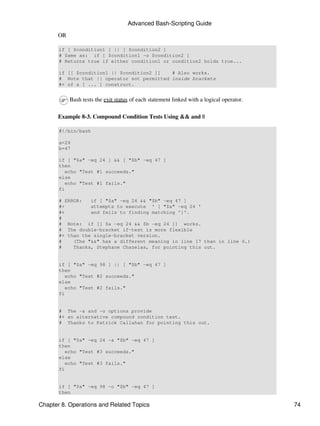 Advanced Bash-Scripting Guide
      OR

       if [ $condition1 ] || [ $condition2 ]
       # Same as: if [ $condition1 -o $condition2 ]
       # Returns true if either condition1 or condition2 holds true...

       if [[ $condition1 || $condition2 ]]   # Also works.
       # Note that || operator not permitted inside brackets
       #+ of a [ ... ] construct.


           Bash tests the exit status of each statement linked with a logical operator.

      Example 8-3. Compound Condition Tests Using && and ||

       #!/bin/bash

       a=24
       b=47

       if [ "$a" -eq 24 ] && [ "$b" -eq 47 ]
       then
          echo "Test #1 succeeds."
       else
          echo "Test #1 fails."
       fi

       # ERROR:   if [ "$a" -eq 24 && "$b" -eq 47 ]
       #+         attempts to execute ' [ "$a" -eq 24 '
       #+         and fails to finding matching ']'.
       #
       # Note: if [[ $a -eq 24 && $b -eq 24 ]] works.
       # The double-bracket if-test is more flexible
       #+ than the single-bracket version.
       #    (The "&&" has a different meaning in line 17 than in line 6.)
       #    Thanks, Stephane Chazelas, for pointing this out.


       if [ "$a" -eq 98 ] || [ "$b" -eq 47 ]
       then
          echo "Test #2 succeeds."
       else
          echo "Test #2 fails."
       fi


       # The -a and -o options provide
       #+ an alternative compound condition test.
       # Thanks to Patrick Callahan for pointing this out.


       if [ "$a" -eq 24 -a "$b" -eq 47 ]
       then
          echo "Test #3 succeeds."
       else
          echo "Test #3 fails."
       fi


       if [ "$a" -eq 98 -o "$b" -eq 47 ]
       then

Chapter 8. Operations and Related Topics                                                  74
 