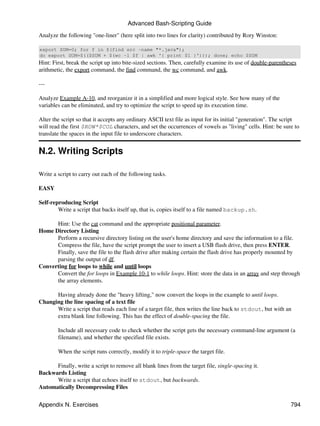 Advanced Bash-Scripting Guide

Analyze the following "one-liner" (here split into two lines for clarity) contributed by Rory Winston:

export SUM=0; for f in $(find src -name "*.java");
do export SUM=$(($SUM + $(wc -l $f | awk '{ print $1 }'))); done; echo $SUM
Hint: First, break the script up into bite-sized sections. Then, carefully examine its use of double-parentheses
arithmetic, the export command, the find command, the wc command, and awk.

---

Analyze Example A-10, and reorganize it in a simplified and more logical style. See how many of the
variables can be eliminated, and try to optimize the script to speed up its execution time.

Alter the script so that it accepts any ordinary ASCII text file as input for its initial "generation". The script
will read the first $ROW*$COL characters, and set the occurrences of vowels as "living" cells. Hint: be sure to
translate the spaces in the input file to underscore characters.


N.2. Writing Scripts

Write a script to carry out each of the following tasks.

EASY

Self-reproducing Script
        Write a script that backs itself up, that is, copies itself to a file named backup.sh.

      Hint: Use the cat command and the appropriate positional parameter.
Home Directory Listing
      Perform a recursive directory listing on the user's home directory and save the information to a file.
      Compress the file, have the script prompt the user to insert a USB flash drive, then press ENTER.
      Finally, save the file to the flash drive after making certain the flash drive has properly mounted by
      parsing the output of df.
Converting for loops to while and until loops
      Convert the for loops in Example 10-1 to while loops. Hint: store the data in an array and step through
      the array elements.

      Having already done the "heavy lifting," now convert the loops in the example to until loops.
Changing the line spacing of a text file
      Write a script that reads each line of a target file, then writes the line back to stdout, but with an
      extra blank line following. This has the effect of double-spacing the file.

        Include all necessary code to check whether the script gets the necessary command-line argument (a
        filename), and whether the specified file exists.

        When the script runs correctly, modify it to triple-space the target file.

      Finally, write a script to remove all blank lines from the target file, single-spacing it.
Backwards Listing
      Write a script that echoes itself to stdout, but backwards.
Automatically Decompressing Files

Appendix N. Exercises                                                                                         794
 