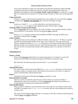 Advanced Bash-Scripting Guide
       Given a list of filenames as input, this script queries each target file (parsing the output of the file
       command) for the type of compression used on it. Then the script automatically invokes the
       appropriate decompression command (gunzip, bunzip2, unzip, uncompress, or whatever). If a target
       file is not compressed, the script emits a warning message, but takes no other action on that particular
       file.
Unique System ID
       Generate a "unique" 6-digit hexadecimal identifier for your computer. Do not use the flawed hostid
       command. Hint: md5sum /etc/passwd, then select the first 6 digits of output.
Backup
       Archive as a "tarball" (*.tar.gz file) all the files in your home directory tree
       (/home/your-name) that have been modified in the last 24 hours. Hint: use find.
Checking whether a process is still running
       Given a process ID (PID) as an argument, this script will check, at user-specified intervals, whether
       the given process is still running. You may use the ps and sleep commands.
Primes
       Print (to stdout) all prime numbers between 60000 and 63000. The output should be nicely
       formatted in columns (hint: use printf).
Lottery Numbers
       One type of lottery involves picking five different numbers, in the range of 1 - 50. Write a script that
       generates five pseudorandom numbers in this range, with no duplicates. The script will give the
       option of echoing the numbers to stdout or saving them to a file, along with the date and time the
       particular number set was generated. (If your script consistently generates winning lottery numbers,
       then you can retire on the proceeds and leave shell scripting to those of us who have to work for a
       living.)

INTERMEDIATE

Integer or String
        Write a script function that determines if an argument passed to it is an integer or a string. The
        function will return TRUE (0) if passed an integer, and FALSE (1) if passed a string.

        Hint: What does the following expression return when $1 is not an integer?

       expr $1 + 0
Managing Disk Space
       List, one at a time, all files larger than 100K in the /home/username directory tree. Give the user
       the option to delete or compress the file, then proceed to show the next one. Write to a logfile the
       names of all deleted files and the deletion times.
Banner
       Simulate the functionality of the deprecated banner command in a script.
Removing Inactive Accounts
       Inactive accounts on a network waste disk space and may become a security risk. Write an
       administrative script (to be invoked by root or the cron daemon) that checks for and deletes user
       accounts that have not been accessed within the last 90 days.
Enforcing Disk Quotas
       Write a script for a multi-user system that checks users' disk usage. If a user surpasses a preset limit
       (100 MB, for example) in her /home/username directory, then the script automatically sends her a
       warning e-mail.

        The script will use the du and mail commands. As an option, it will allow setting and enforcing quotas
        using the quota and setquota commands.

Appendix N. Exercises                                                                                        795
 
