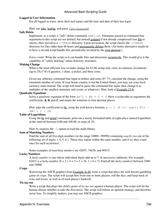 Advanced Bash-Scripting Guide
Logged in User Information
      For all logged in users, show their real names and the time and date of their last login.

       Hint: use who, lastlog, and parse /etc/passwd.
Safe Delete
       Implement, as a script, a "safe" delete command, sdel.sh. Filenames passed as command-line
       arguments to this script are not deleted, but instead gzipped if not already compressed (use file to
       check), then moved to a ~/TRASH directory. Upon invocation, the script checks the ~/TRASH
       directory for files older than 48 hours and permanently deletes them. (An better alternative might be
       to have a second script handle this, periodically invoked by the cron daemon.)

      Extra credit: Write the script so it can handle files and directories recursively. This would give it the
      capability of "safely deleting" entire directory structures.
Making Change
      What is the most efficient way to make change for $1.68, using only coins in common circulations
      (up to 25c)? It's 6 quarters, 1 dime, a nickel, and three cents.

      Given any arbitrary command-line input in dollars and cents ($*.??), calculate the change, using the
      minimum number of coins. If your home country is not the United States, you may use your local
      currency units instead. The script will need to parse the command-line input, then change it to
      multiples of the smallest monetary unit (cents or whatever). Hint: look at Example 23-8.
Quadratic Equations
      Solve a quadratic equation of the form Ax^2 + Bx + C = 0. Have a script take as arguments the
      coefficients, A, B, and C, and return the solutions to four decimal places.

       Hint: pipe the coefficients to bc, using the well-known formula, x = ( -B +/- sqrt( B^2 -
       4AC ) ) / 2A.
Table of Logarithms
       Using the bc and printf commands, print out a nicely-formatted table of eight-place natural logarithms
       in the interval between 0.00 and 100.00, in steps of .01.

       Hint: bc requires the -l option to load the math library.
Sum of Matching Numbers
       Find the sum of all five-digit numbers (in the range 10000 - 99999) containing exactly two out of the
       following set of digits: { 4, 5, 6 }. These may repeat within the same number, and if so, they count
       once for each occurrence.

        Some examples of matching numbers are 42057, 74638, and 89515.
Lucky Numbers
        A lucky number is one whose individual digits add up to 7, in successive additions. For example,
        62431 is a lucky number (6 + 2 + 4 + 3 + 1 = 16, 1 + 6 = 7). Find all the lucky numbers between 1000
        and 10000.
Craps
        Borrowing the ASCII graphics from Example A-40, write a script that plays the well-known gambling
        game of craps. The script will accept bets from one or more players, roll the dice, and keep track of
        wins and losses, as well as of each player's bankroll.
Tic-tac-toe
        Write a script that plays the child's game of tic-tac-toe against a human player. The script will let the
        human choose whether to take the first move. The script will follow an optimal strategy, and therefore
        never lose. To simplify matters, you may use ASCII graphics:


Appendix N. Exercises                                                                                       796
 