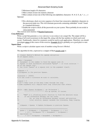 Advanced Bash-Scripting Guide
              ◊ Minimum length of 8 characters
              ◊ Must contain at least one numeric character
              ◊ Must contain at least one of the following non-alphabetic characters: @, #, $, %, &, *, +, -, =
        Optional:

              ◊ Do a dictionary check on every sequence of at least four consecutive alphabetic characters in
                the password under test. This will eliminate passwords containing embedded "words" found
                in a standard dictionary.
              ◊ Enable the script to check all the passwords on your system. These probably do not reside in
                /etc/passwd.
       This exercise tests mastery of Regular Expressions.
Cross Reference
       Write a script that generates a cross-reference (concordance) on a target file. The output will be a
       listing of all word occurrences in the target file, along with the line numbers in which each word
       occurs. Traditionally, linked list constructs would be used in such applications. Therefore, you should
       investigate arrays in the course of this exercise. Example 15-12 is probably not a good place to start.
Square Root
       Write a script to calculate square roots of numbers using Newton's Method.

        The algorithm for this, expressed as a snippet of Bash pseudo-code is:

        # (Isaac) Newton's Method for speedy extraction
        #+ of square roots.

        guess = $argument
        # $argument is the number to find the square root of.
        # $guess is each successive calculated "guess" -- or trial solution --
        #+ of the square root.
        # Our first "guess" at a square root is the argument itself.

        oldguess = 0
        # $oldguess is the previous $guess.

        tolerance = .000001
        # To how close a tolerance we wish to calculate.

        loopcnt = 0
        # Let's keep track of how many times through the loop.
        # Some arguments will require more loop iterations than others.


        while [ ABS( $guess $oldguess ) -gt $tolerance ]
        #       ^^^^^^^^^^^^^^^^^^^^^^^ Fix up syntax, of course.

        #        "ABS" is a (floating point) function to find the absolute value
        #+        of the difference between the two terms.
        #               So, as long as difference between current and previous
        #+              trial solution (guess) exceeds the tolerance, keep looping.

        do
             oldguess = $guess     # Update $oldguess to previous $guess.

        #    =======================================================
             guess = ( $oldguess + ( $argument / $oldguess ) ) / 2.0
        #          = 1/2 ( ($oldguess **2 + $argument) / $oldguess )
        #    equivalent to:
        #          = 1/2 ( $oldguess + $argument / $oldguess )


Appendix N. Exercises                                                                                       798
 