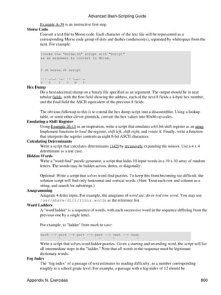Advanced Bash-Scripting Guide

      Example A-39 is an instructive first step.
Morse Code
      Convert a text file to Morse code. Each character of the text file will be represented as a
      corresponding Morse code group of dots and dashes (underscores), separated by whitespace from the
      next. For example:

        Invoke the "morse.sh" script with "script"
        as an argument to convert to Morse.


        $ sh morse.sh script

        ... _._. ._. .. .__. _
        s   c    r   i   p   t
Hex Dump
      Do a hex(adecimal) dump on a binary file specified as an argument. The output should be in neat
      tabular fields, with the first field showing the address, each of the next 8 fields a 4-byte hex number,
      and the final field the ASCII equivalent of the previous 8 fields.

       The obvious followup to this is to extend the hex dump script into a disassembler. Using a lookup
       table, or some other clever gimmick, convert the hex values into 80x86 op codes.
Emulating a Shift Register
       Using Example 26-15 as an inspiration, write a script that emulates a 64-bit shift register as an array.
       Implement functions to load the register, shift left, shift right, and rotate it. Finally, write a function
       that interprets the register contents as eight 8-bit ASCII characters.
Calculating Determinants
       Write a script that calculates determinants [142] by recursively expanding the minors. Use a 4 x 4
       determinant as a test case.
Hidden Words
       Write a "word-find" puzzle generator, a script that hides 10 input words in a 10 x 10 array of random
       letters. The words may be hidden across, down, or diagonally.

      Optional: Write a script that solves word-find puzzles. To keep this from becoming too difficult, the
      solution script will find only horizontal and vertical words. (Hint: Treat each row and column as a
      string, and search for substrings.)
Anagramming
      Anagram 4-letter input. For example, the anagrams of word are: do or rod row word. You may use
      /usr/share/dict/linux.words as the reference list.
Word Ladders
      A "word ladder" is a sequence of words, with each successive word in the sequence differing from the
      previous one by a single letter.

        For example, to "ladder" from mark to vase:

        mark --> park --> part --> past --> vast --> vase
                 ^           ^       ^      ^           ^
       Write a script that solves word ladder puzzles. Given a starting and an ending word, the script will list
       all intermediate steps in the "ladder." Note that all words in the sequence must be legitimate
       dictionary words.
Fog Index
       The "fog index" of a passage of text estimates its reading difficulty, as a number corresponding
       roughly to a school grade level. For example, a passage with a fog index of 12 should be

Appendix N. Exercises                                                                                          800
 