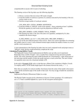 Advanced Bash-Scripting Guide

        comprehensible to anyone with 12 years of schooling.

        The Gunning version of the fog index uses the following algorithm.

                1. Choose a section of the text at least 100 words in length.
                2. Count the number of sentences (a portion of a sentence truncated by the boundary of the text
                   section counts as one).
                3. Find the average number of words per sentence.

                   AVE_WDS_SEN = TOTAL_WORDS / SENTENCES
                4. Count the number of "difficult" words in the segment -- those containing at least 3 syllables.
                   Divide this quantity by total words to get the proportion of difficult words.

                   PRO_DIFF_WORDS = LONG_WORDS / TOTAL_WORDS
                5. The Gunning fog index is the sum of the above two quantities, multiplied by 0.4, then
                   rounded to the nearest integer.

                 G_FOG_INDEX = int ( 0.4 * ( AVE_WDS_SEN + PRO_DIFF_WORDS ) )
        Step 4 is by far the most difficult portion of the exercise. There exist various algorithms for estimating
        the syllable count of a word. A rule-of-thumb formula might consider the number of letters in a word
        and the vowel-consonant mix.

       A strict interpretation of the Gunning fog index does not count compound words and proper nouns as
       "difficult" words, but this would enormously complicate the script.
Calculating PI using Buffon's Needle
       The Eighteenth Century French mathematician de Buffon came up with a novel experiment.
       Repeatedly drop a needle of length n onto a wooden floor composed of long and narrow parallel
       boards. The cracks separating the equal-width floorboards are a fixed distance d apart. Keep track of
       the total drops and the number of times the needle intersects a crack on the floor. The ratio of these
       two quantities turns out to be a fractional multiple of PI.

        In the spirit of Example 15-50, write a script that runs a Monte Carlo simulation of Buffon's Needle.
        To simplify matters, set the needle length equal to the distance between the cracks, n = d.

        Hint: there are actually two critical variables: the distance from the center of the needle to the nearest
        crack, and the inclination angle of the needle to that crack. You may use bc to handle the calculations.
Playfair Cipher
        Implement the Playfair (Wheatstone) Cipher in a script.

        The Playfair Cipher encrypts text by substitution of digrams (2-letter groupings). It is traditional to
        use a 5 x 5 letter scrambled-alphabet key square for the encryption and decryption.

            C   O   D   E   S
            A   B   F   G   H
            I   K   L   M   N
            P   Q   R   T   U
            V   W   X   Y   Z

        Each letter of the alphabet appears once, except "I" also represents
        "J". The arbitrarily chosen key word, "CODES" comes first, then all
        the rest of the alphabet, in order from left to right, skipping letters
        already used.


Appendix N. Exercises                                                                                         801
 