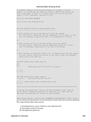 Advanced Bash-Scripting Guide
       To encrypt, separate the plaintext message into digrams (2-letter
       groups). If a group has two identical letters, delete the second, and
       form a new group. If there is a single letter left over at the end,
       insert a "null" character, typically an "X."

       THIS IS A TOP SECRET MESSAGE

       TH IS IS AT OP SE CR ET ME SA GE



       For each digram, there are three possibilities.
       -----------------------------------------------

       1) Both letters will be on the same row of the key square:
          For each letter, substitute the one immediately to the right, in that
          row. If necessary, wrap around left to the beginning of the row.

       or

       2) Both letters will be in the same column of the key square:
          For each letter, substitute the one immediately below it, in that
          row. If necessary, wrap around to the top of the column.

       or

       3) Both letters will form the corners of a rectangle within the key square:
          For each letter, substitute the one on the other corner the rectangle
          which lies on the same row.


       The "TH" digram falls under case #3.
       G H
       M N
       T U           (Rectangle with "T" and "H" at corners)

       T --> U
       H --> G


       The "SE" digram falls under case #1.
       C O D E S     (Row containing "S" and "E")

       S --> C    (wraps around left to beginning of row)
       E --> S

       =========================================================================

       To decrypt encrypted text, reverse the above procedure under cases #1
       and #2 (move in opposite direction for substitution). Under case #3,
       just take the remaining two corners of the rectangle.


       Helen Fouche Gaines' classic work, ELEMENTARY CRYPTANALYSIS (1939), gives a
       fairly detailed description of the Playfair Cipher and its solution methods.
      This script will have three main sections

              I. Generating the key square, based on a user-input keyword.
             II. Encrypting a plaintext message.
            III. Decrypting encrypted text.


Appendix N. Exercises                                                                 802
 