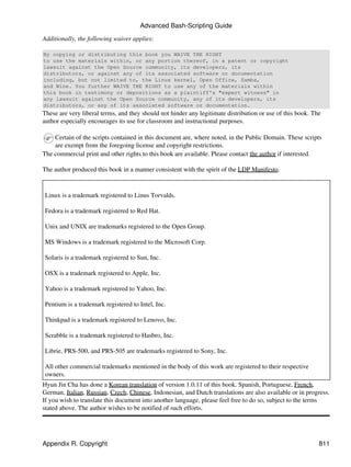 Advanced Bash-Scripting Guide

Additionally, the following waiver applies:

By copying or distributing this book you WAIVE THE RIGHT
to use the materials within, or any portion thereof, in a patent or copyright
lawsuit against the Open Source community, its developers, its
distributors, or against any of its associated software or documentation
including, but not limited to, the Linux kernel, Open Office, Samba,
and Wine. You further WAIVE THE RIGHT to use any of the materials within
this book in testimony or depositions as a plaintiff's "expert witness" in
any lawsuit against the Open Source community, any of its developers, its
distributors, or any of its associated software or documentation.
These are very liberal terms, and they should not hinder any legitimate distribution or use of this book. The
author especially encourages its use for classroom and instructional purposes.

    Certain of the scripts contained in this document are, where noted, in the Public Domain. These scripts
    are exempt from the foregoing license and copyright restrictions.
The commercial print and other rights to this book are available. Please contact the author if interested.

The author produced this book in a manner consistent with the spirit of the LDP Manifesto.


Linux is a trademark registered to Linus Torvalds.

Fedora is a trademark registered to Red Hat.

Unix and UNIX are trademarks registered to the Open Group.

MS Windows is a trademark registered to the Microsoft Corp.

Solaris is a trademark registered to Sun, Inc.

OSX is a trademark registered to Apple, Inc.

Yahoo is a trademark registered to Yahoo, Inc.

Pentium is a trademark registered to Intel, Inc.

Thinkpad is a trademark registered to Lenovo, Inc.

Scrabble is a trademark registered to Hasbro, Inc.

Librie, PRS-500, and PRS-505 are trademarks registered to Sony, Inc.

All other commercial trademarks mentioned in the body of this work are registered to their respective
owners.
Hyun Jin Cha has done a Korean translation of version 1.0.11 of this book. Spanish, Portuguese, French,
German, Italian, Russian, Czech, Chinese, Indonesian, and Dutch translations are also available or in progress.
If you wish to translate this document into another language, please feel free to do so, subject to the terms
stated above. The author wishes to be notified of such efforts.




Appendix R. Copyright                                                                                       811
 