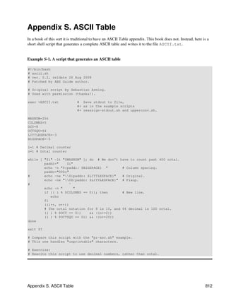 Appendix S. ASCII Table
In a book of this sort it is traditional to have an ASCII Table appendix. This book does not. Instead, here is a
short shell script that generates a complete ASCII table and writes it to the file ASCII.txt.


Example S-1. A script that generates an ASCII table

#!/bin/bash
# ascii.sh
# ver. 0.2, reldate 26 Aug 2008
# Patched by ABS Guide author.

# Original script by Sebastian Arming.
# Used with permission (thanks!).

exec >ASCII.txt               # Save stdout to file,
                              #+ as in the example scripts
                              #+ reassign-stdout.sh and upperconv.sh.

MAXNUM=256
COLUMNS=5
OCT=8
OCTSQU=64
LITTLESPACE=-3
BIGSPACE=-5

i=1 # Decimal counter
o=1 # Octal counter

while [ "$i" -lt "$MAXNUM" ]; do # We don't have to count past 400 octal.
        paddi="    $i"
        echo -n "${paddi: $BIGSPACE} "        # Column spacing.
        paddo="00$o"
#       echo -ne "${paddo: $LITTLESPACE}"   # Original.
        echo -ne "0${paddo: $LITTLESPACE}" # Fixup.
#                   ^
        echo -n "     "
        if (( i % $COLUMNS == 0)); then       # New line.
           echo
        fi
        ((i++, o++))
        # The octal notation for 8 is 10, and 64 decimal is 100 octal.
        (( i % $OCT == 0))    && ((o+=2))
        (( i % $OCTSQU == 0)) && ((o+=20))
done

exit $?

# Compare this script with the "pr-asc.sh" example.
# This one handles "unprintable" characters.

# Exercise:
# Rewrite this script to use decimal numbers, rather than octal.




Appendix S. ASCII Table                                                                                      812
 