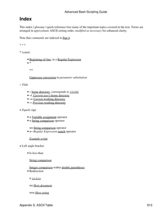Advanced Bash-Scripting Guide

Index
This index / glossary / quick-reference lists many of the important topics covered in the text. Terms are
arranged in approximate ASCII sorting order, modified as necessary for enhanced clarity.

Note that commands are indexed in Part 4.

***

^ (caret)

      • Beginning-of-line, in a Regular Expression
      •^

          ^^

          Uppercase conversion in parameter substitution

~ Tilde

      • ~ home directory, corresponds to $HOME
      • ~/ Current user's home directory
      • ~+ Current working directory
      • ~- Previous working directory

= Equals sign

      • = Variable assignment operator
      • = String comparison operator

        == String comparison operator
      • =~ Regular Expression match operator

          Example script

< Left angle bracket

      • Is-less-than

          String comparison

        Integer comparison within double parentheses
      • Redirection

          < stdin

          << Here document

          <<< Here string



Appendix S. ASCII Table                                                                                     813
 