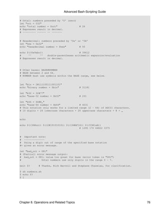 Advanced Bash-Scripting Guide

# Octal: numbers preceded by '0' (zero)
let "oct = 032"
echo "octal number = $oct"                 # 26
# Expresses result in decimal.
# --------- ------ -- -------


# Hexadecimal: numbers preceded by '0x' or '0X'
let "hex = 0x32"
echo "hexadecimal number = $hex"         # 50

echo $((0x9abc))                         # 39612
#     ^^      ^^   double-parentheses arithmetic expansion/evaluation
# Expresses result in decimal.



# Other bases: BASE#NUMBER
# BASE between 2 and 64.
# NUMBER must use symbols within the BASE range, see below.


let "bin = 2#111100111001101"
echo "binary number = $bin"                # 31181

let "b32 = 32#77"
echo "base-32 number = $b32"               # 231

let "b64 = 64#@_"
echo "base-64 number = $b64"             # 4031
# This notation only works for a limited range (2 - 64) of ASCII characters.
# 10 digits + 26 lowercase characters + 26 uppercase characters + @ + _


echo

echo $((36#zz)) $((2#10101010)) $((16#AF16)) $((53#1aA))
                                         # 1295 170 44822 3375


#    Important note:
#    --------------
#    Using a digit out of range of the specified base notation
#+   gives an error message.

let "bad_oct = 081"
# (Partial) error message output:
# bad_oct = 081: value too great for base (error token is "081")
#              Octal numbers use only digits in the range 0 - 7.

exit $?        # Thanks, Rich Bartell and Stephane Chazelas, for clarification.

$ sh numbers.sh
$ echo $?
$ 1




Chapter 8. Operations and Related Topics                                          76
 